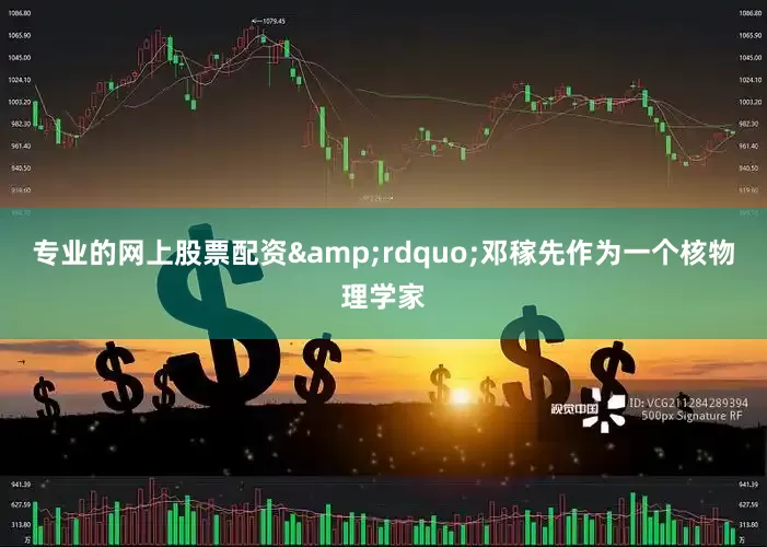 专业的网上股票配资&rdquo;邓稼先作为一个核物理学家