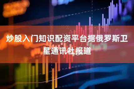 炒股入门知识配资平台据俄罗斯卫星通讯社报道