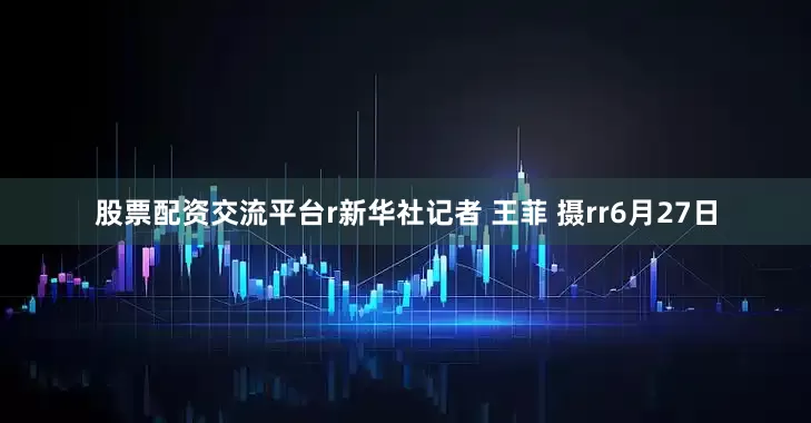 股票配资交流平台r新华社记者 王菲 摄rr6月27日