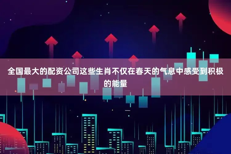 全国最大的配资公司这些生肖不仅在春天的气息中感受到积极的能量