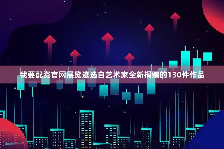 我要配资官网展览遴选自艺术家全新捐赠的130件作品