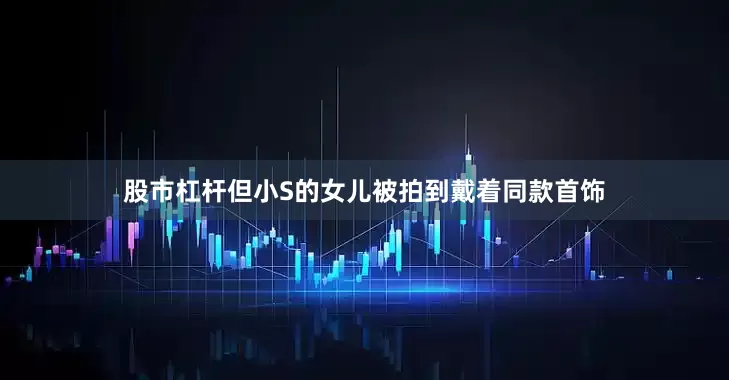 股市杠杆但小S的女儿被拍到戴着同款首饰