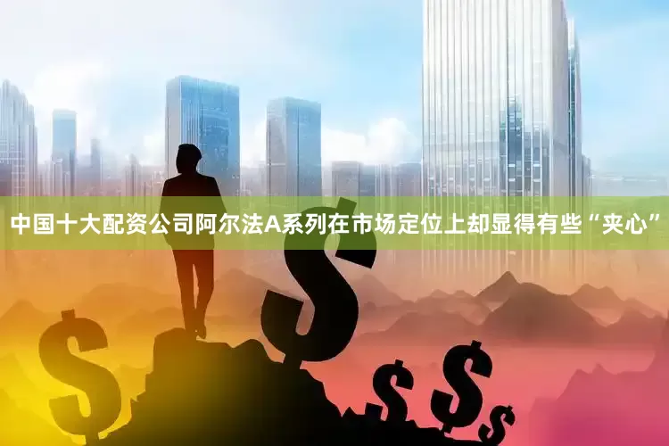 中国十大配资公司阿尔法A系列在市场定位上却显得有些“夹心”
