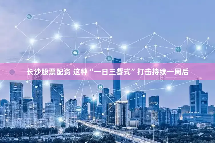长沙股票配资 这种“一日三餐式”打击持续一周后