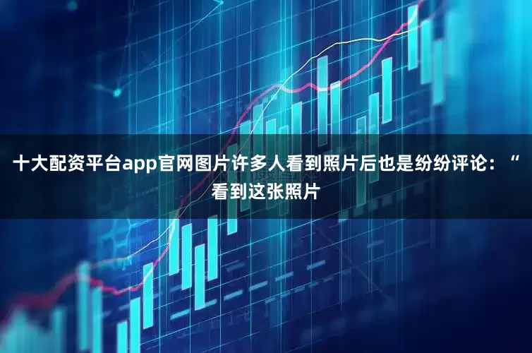 十大配资平台app官网图片许多人看到照片后也是纷纷评论：“看到这张照片