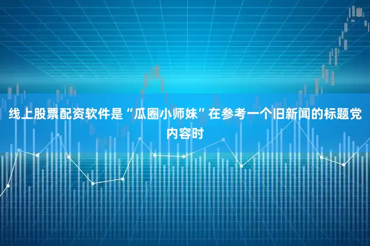线上股票配资软件是“瓜圈小师妹”在参考一个旧新闻的标题党内容时