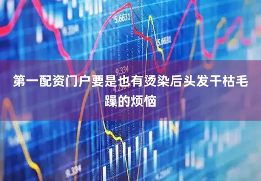 第一配资门户要是也有烫染后头发干枯毛躁的烦恼