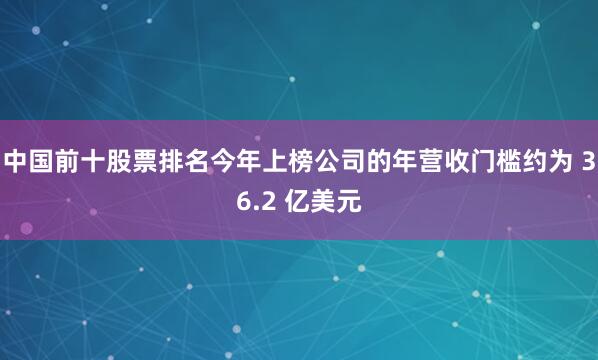 中国前十股票排名今年上榜公司的年营收门槛约为 36.2 亿美元