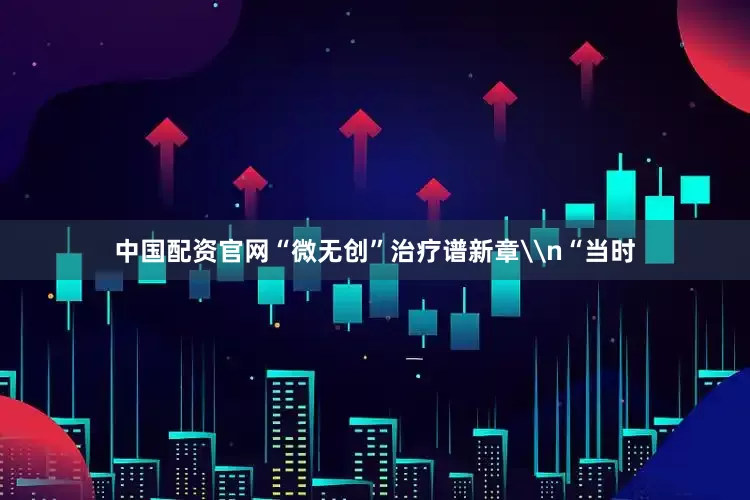 中国配资官网“微无创”治疗谱新章\n“当时