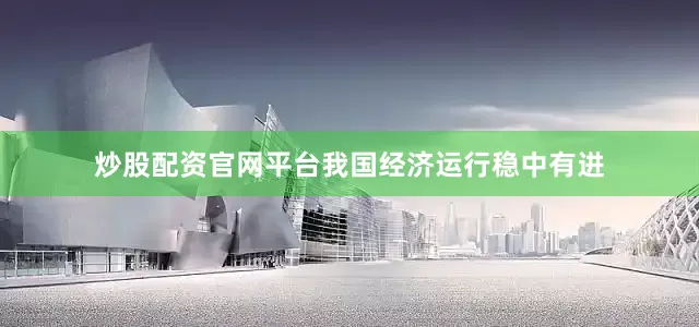 炒股配资官网平台我国经济运行稳中有进