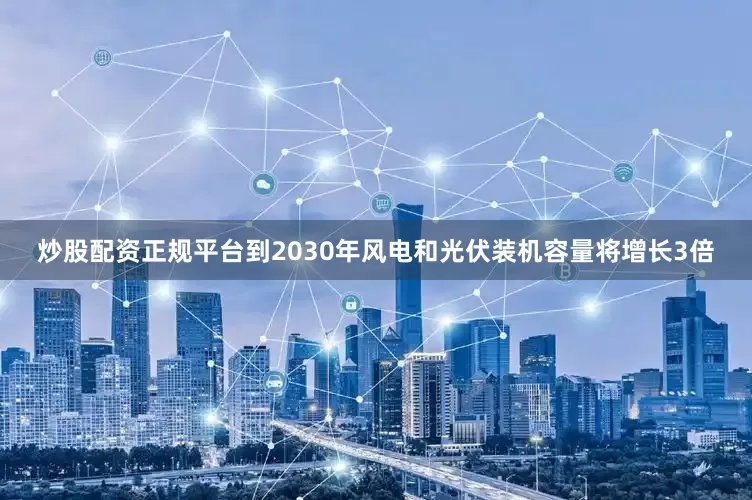 炒股配资正规平台到2030年风电和光伏装机容量将增长3倍