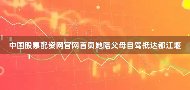 中国股票配资网官网首页她陪父母自驾抵达都江堰